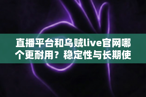 直播平台和乌贼live官网哪个更耐用？稳定性与长期使用体验深度测评指南