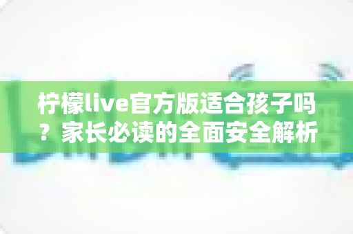 柠檬live官方版适合孩子吗？家长必读的全面安全解析与使用指南