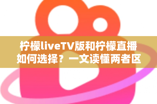 柠檬liveTV版和柠檬直播如何选择？一文读懂两者区别与适用场景