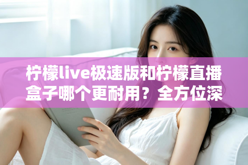 柠檬live极速版和柠檬直播盒子哪个更耐用？全方位深度对比分析，帮你选到更长久耐用的直播工具