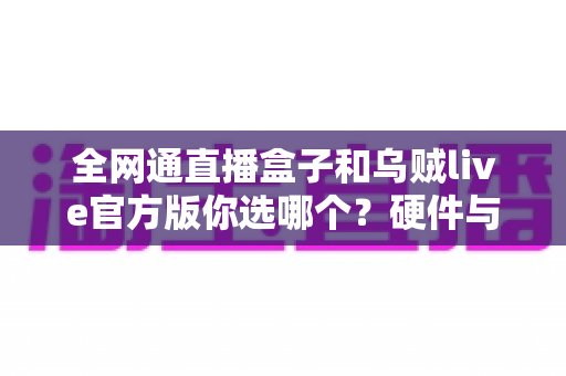 全网通直播盒子和乌贼live官方版你选哪个？硬件与软件直播方案全维度深度对比指南