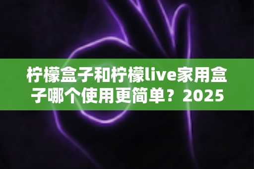 柠檬盒子和柠檬live家用盒子哪个使用更简单？2025年家用电视盒子易用性全面深度测评指南
