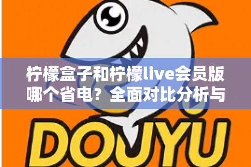 柠檬盒子和柠檬live会员版哪个省电？全面对比分析与省电技巧一文读懂