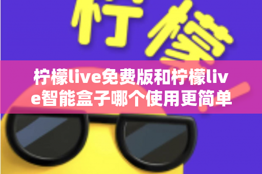 柠檬live免费版和柠檬live智能盒子哪个使用更简单？深度对比测评帮你选对不踩坑