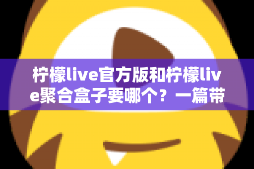 柠檬live官方版和柠檬live聚合盒子要哪个?一篇带你彻底搞懂的深度对比指南 柠檬live官方版和柠檬live聚合盒子要哪个?一篇带你彻底搞懂的深度对比指南