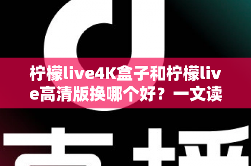 柠檬live4K盒子和柠檬live高清版换哪个好？一文读懂两大版本差异与选购指南