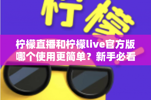 柠檬直播和柠檬live官方版哪个使用更简单？新手必看的全方位使用体验对比指南