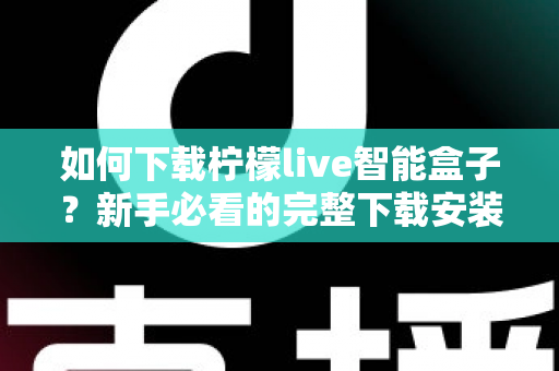 如何下载柠檬live智能盒子？新手必看的完整下载安装教程与使用指南