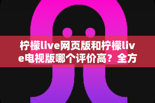 柠檬live网页版和柠檬live电视版哪个评价高？全方位深度对比帮你选出最适合的版本