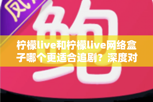 柠檬live和柠檬live网络盒子哪个更适合追剧？深度对比分析与选购指南