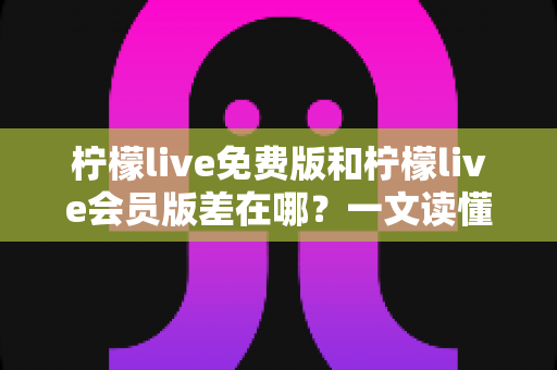 柠檬live免费版和柠檬live会员版差在哪?一文读懂两大版本区别,选对版本体验翻倍 柠檬live免费版和柠檬live会员版差在哪?一文读懂两大版本区别,选对版本体验翻倍