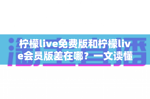 柠檬live免费版和柠檬live会员版差在哪?一文读懂两大版本区别,选对版本体验翻倍 柠檬live免费版和柠檬live会员版差在哪?一文读懂两大版本区别,选对版本体验翻倍