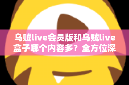 乌贼live会员版和乌贼live盒子哪个内容多？全方位深度对比，帮你选出内容更丰富、体验更好的版本