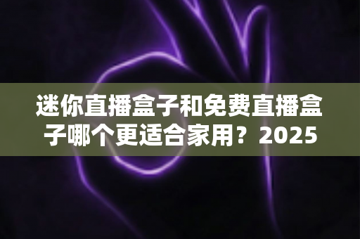 迷你直播盒子和免费直播盒子哪个更适合家用？2025年家庭电视观影设备选购深度指南