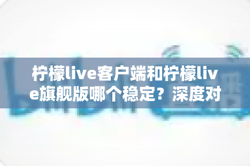 柠檬live客户端和柠檬live旗舰版哪个稳定？深度对比解析与最优选择指南