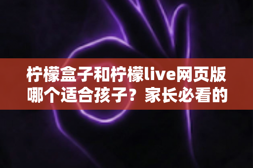 柠檬盒子和柠檬live网页版哪个适合孩子？家长必看的全面对比与选择指南