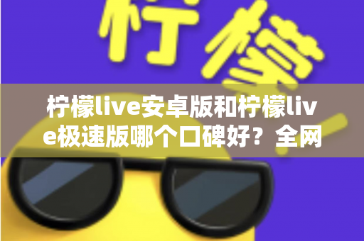 柠檬live安卓版和柠檬live极速版哪个口碑好？全网口碑深度对比与选择指南