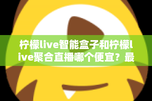 柠檬live智能盒子和柠檬live聚合直播哪个便宜?最新价格对比与省钱选购全指南 柠檬live智能盒子和柠檬live聚合直播哪个便宜?最新价格对比与省钱选购全指南