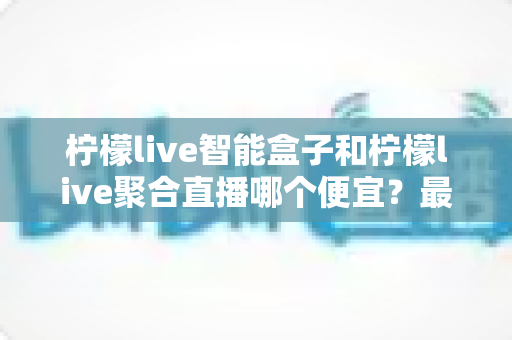 柠檬live智能盒子和柠檬live聚合直播哪个便宜?最新价格对比与省钱选购全指南 柠檬live智能盒子和柠檬live聚合直播哪个便宜?最新价格对比与省钱选购全指南