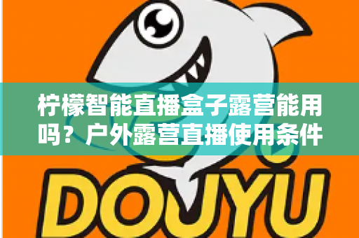 柠檬智能直播盒子露营能用吗？户外露营直播使用条件、准备清单与实用技巧全解析