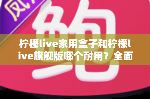 柠檬live家用盒子和柠檬live旗舰版哪个耐用?全面解析两款设备使用寿命与选购建议 柠檬live家用盒子和柠檬live旗舰版哪个耐用?全面解析两款设备使用寿命与选购建议