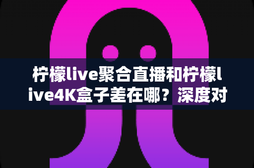 柠檬live聚合直播和柠檬live4K盒子差在哪?深度对比分析帮你选对不踩坑 柠檬live聚合直播和柠檬live4K盒子差在哪?深度对比分析帮你选对不踩坑
