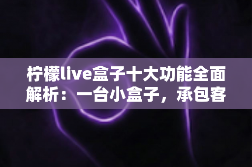 柠檬live盒子十大功能全面解析：一台小盒子，承包客厅娱乐的全部想象