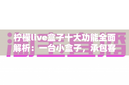 柠檬live盒子十大功能全面解析：一台小盒子，承包客厅娱乐的全部想象