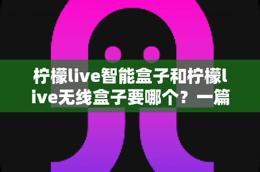 柠檬live智能盒子和柠檬live无线盒子要哪个？一篇文章讲透区别，帮你选对不踩坑