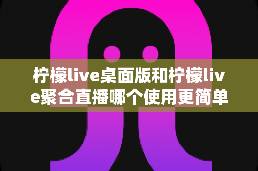 柠檬live桌面版和柠檬live聚合直播哪个使用更简单？深度对比评测带你找到最适合自己的选择