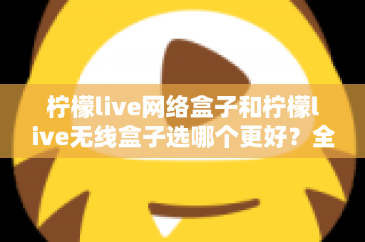 柠檬live网络盒子和柠檬live无线盒子选哪个更好？全面对比与选购指南帮你一次选对