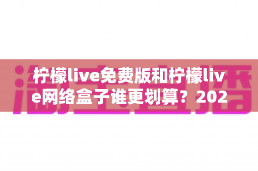 柠檬live免费版和柠檬live网络盒子谁更划算？2025年最全成本与体验对比指南