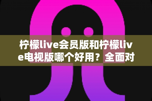 柠檬live会员版和柠檬live电视版哪个好用?全面对比解析帮你选对版本 柠檬live会员版和柠檬live电视版哪个好用?全面对比解析帮你选对版本