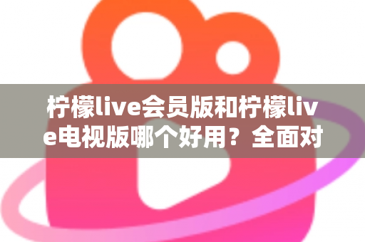 柠檬live会员版和柠檬live电视版哪个好用？全面对比解析帮你选对版本