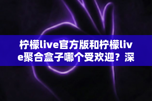 柠檬live官方版和柠檬live聚合盒子哪个受欢迎？深度对比分析帮你选对工具