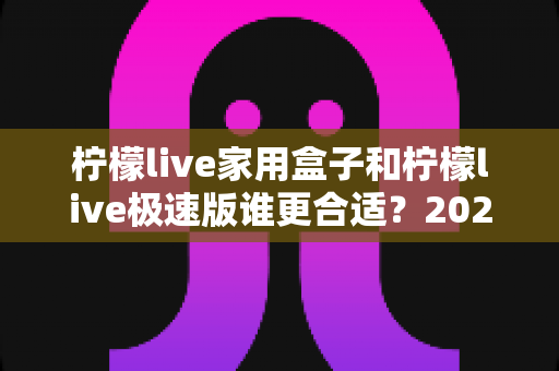 柠檬live家用盒子和柠檬live极速版谁更合适？2025年最全选购对比指南，帮你一次选对不踩坑