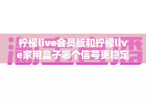 柠檬live会员版和柠檬live家用盒子哪个信号更稳定?深度对比解析与选购全指南 柠檬live会员版和柠檬live家用盒子哪个信号更稳定?深度对比解析与选购全指南