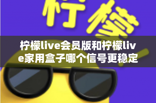 柠檬live会员版和柠檬live家用盒子哪个信号更稳定？深度对比解析与选购全指南