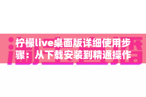 柠檬live桌面版详细使用步骤：从下载安装到精通操作的一站式教程指南
