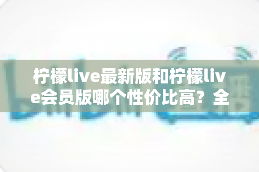 柠檬live最新版和柠檬live会员版哪个性价比高？全面对比解析帮你选对版本