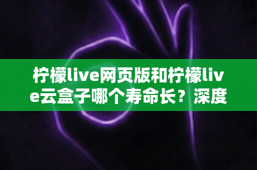 柠檬live网页版和柠檬live云盒子哪个寿命长?深度对比分析使用寿命与延长技巧 柠檬live网页版和柠檬live云盒子哪个寿命长?深度对比分析使用寿命与延长技巧