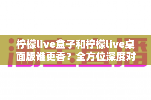 柠檬live盒子和柠檬live桌面版谁更香?全方位深度对比帮你选对不踩坑 柠檬live盒子和柠檬live桌面版谁更香?全方位深度对比帮你选对不踩坑