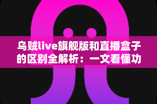 乌贼live旗舰版和直播盒子的区别全解析：一文看懂功能、体验与选购指南