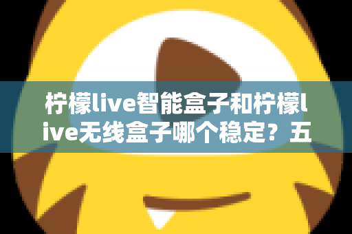 柠檬live智能盒子和柠檬live无线盒子哪个稳定？五大维度全方位对比与选购避坑指南