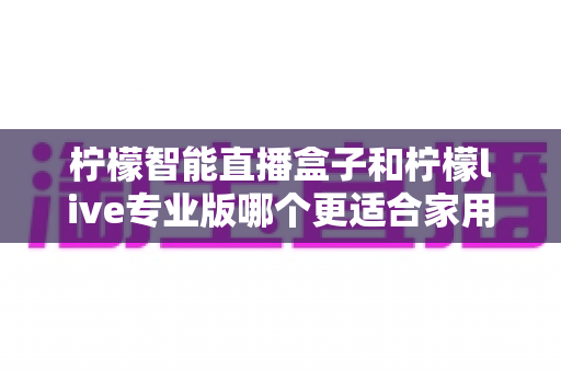 柠檬智能直播盒子和柠檬live专业版哪个更适合家用?2024家用直播设备选购深度评测指南 柠檬智能直播盒子和柠檬live专业版哪个更适合家用?2024家用直播设备选购深度评测指南
