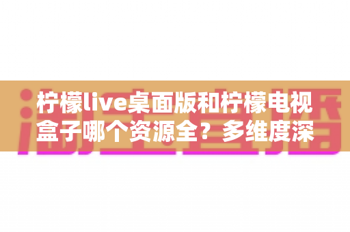 柠檬live桌面版和柠檬电视盒子哪个资源全？多维度深度对比与选择指南
