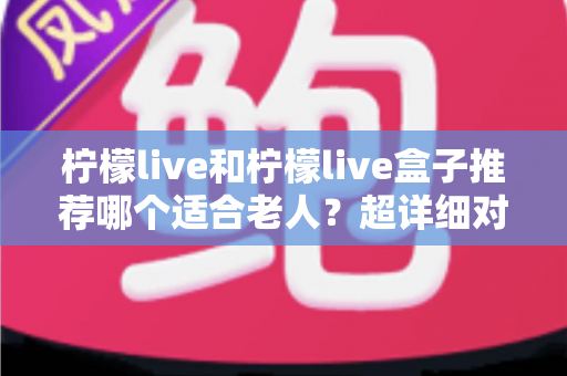 柠檬live和柠檬live盒子推荐哪个适合老人？超详细对比指南帮您选对不踩坑