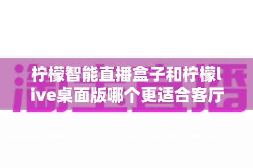 柠檬智能直播盒子和柠檬live桌面版哪个更适合客厅？2025年家庭影音设备深度对比与选购指南