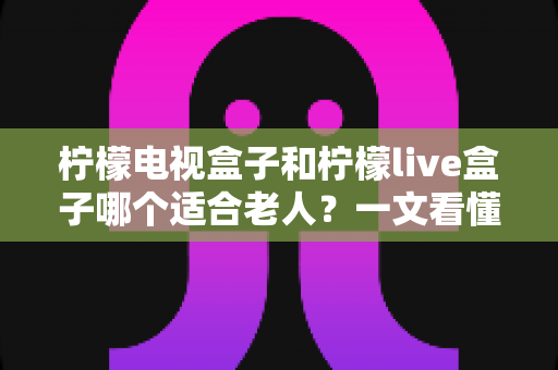 柠檬电视盒子和柠檬live盒子哪个适合老人？一文看懂选购要点与实用对比