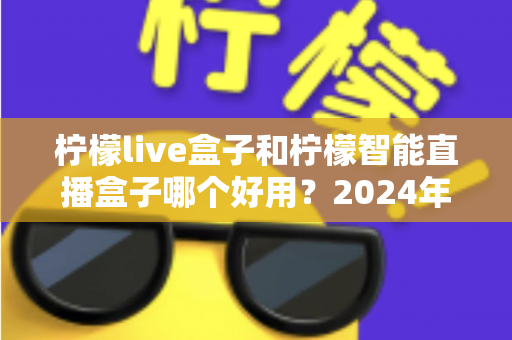 柠檬live盒子和柠檬智能直播盒子哪个好用?2024年最全选购指南与深度对比评测 柠檬live盒子和柠檬智能直播盒子哪个好用?2024年最全选购指南与深度对比评测
